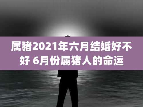 属猪2021年六月结婚好不好 6月份属猪人的命运