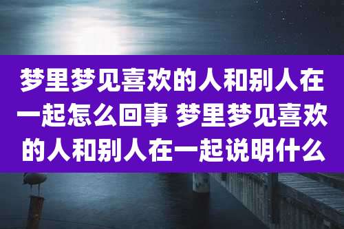 梦里梦见喜欢的人和别人在一起怎么回事 梦里梦见喜欢的人和别人在一起说明什么