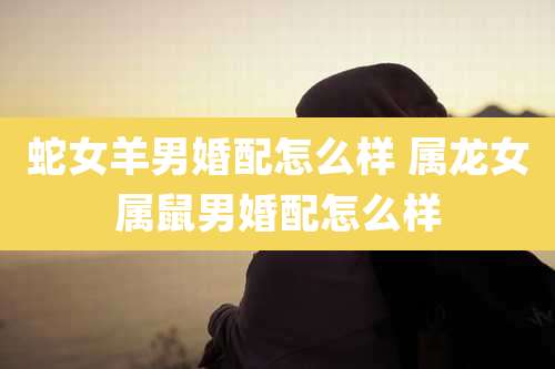 蛇女羊男婚配怎么样 属龙女属鼠男婚配怎么样