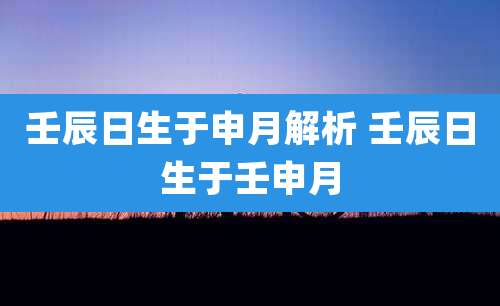 壬辰日生于申月解析 壬辰日生于壬申月