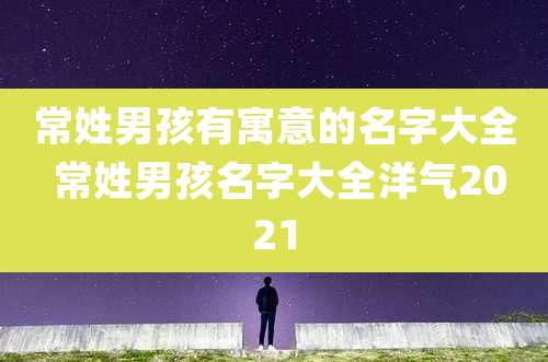 常姓男孩有寓意的名字大全 常姓男孩名字大全洋气2021