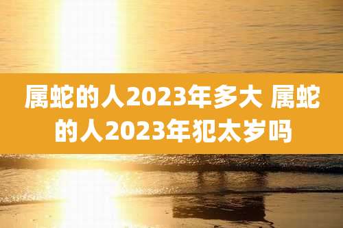 属蛇的人2023年多大 属蛇的人2023年犯太岁吗