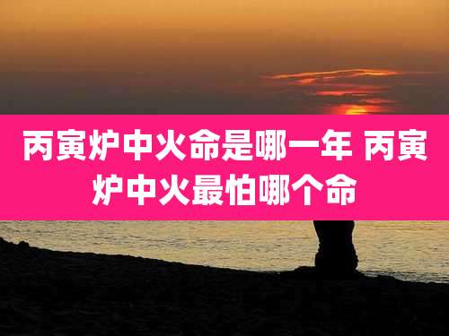 丙寅炉中火命是哪一年 丙寅炉中火最怕哪个命