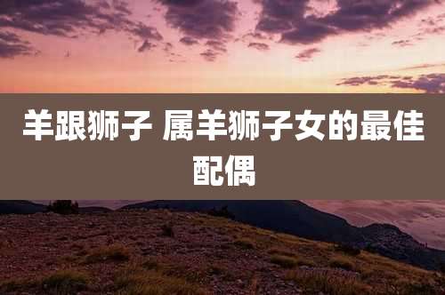 羊跟狮子 属羊狮子女的最佳配偶