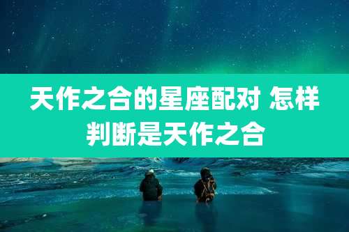 天作之合的星座配对 怎样判断是天作之合