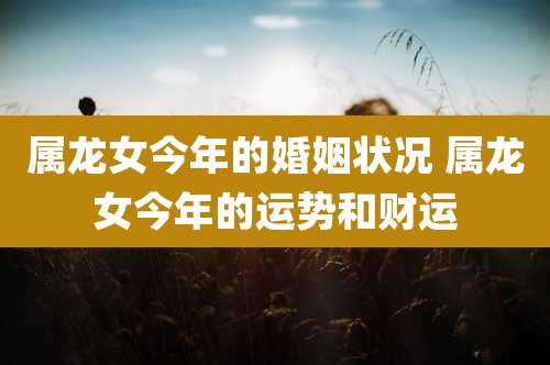 属龙女今年的婚姻状况 属龙女今年的运势和财运