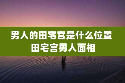 男人的田宅宫是什么位置 田宅宫男人面相
