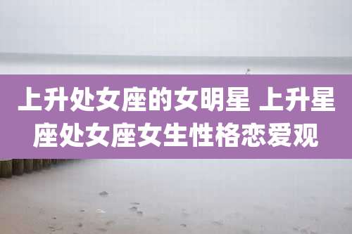 上升处女座的女明星 上升星座处女座女生性格恋爱观