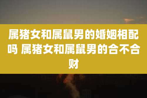 属猪女和属鼠男的婚姻相配吗 属猪女和属鼠男的合不合财