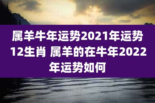 属羊牛年运势2021年运势12生肖 属羊的在牛年2022年运势如何