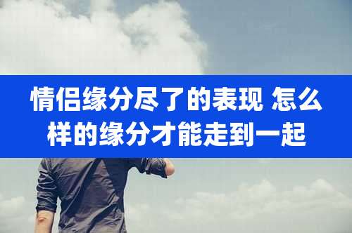 情侣缘分尽了的表现 怎么样的缘分才能走到一起