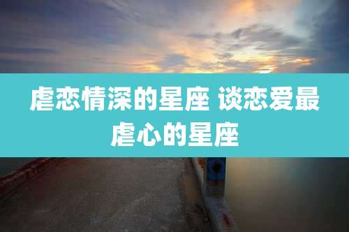 虐恋情深的星座 谈恋爱最虐心的星座