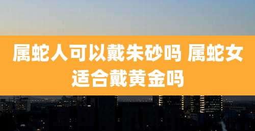 属蛇人可以戴朱砂吗 属蛇女适合戴黄金吗