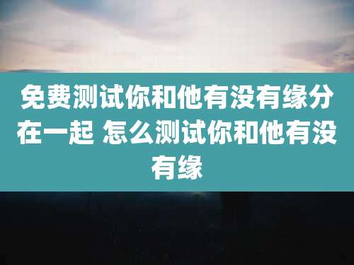 免费测试你和他有没有缘分在一起 怎么测试你和他有没有缘