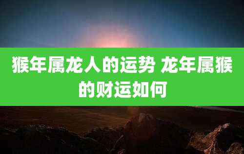 猴年属龙人的运势 龙年属猴的财运如何