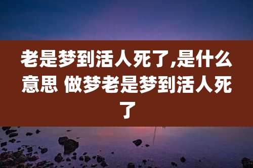 老是梦到活人死了,是什么意思 做梦老是梦到活人死了