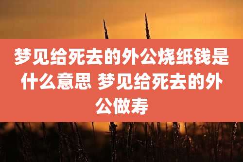 梦见给死去的外公烧纸钱是什么意思 梦见给死去的外公做寿
