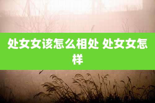 处女女该怎么相处 处女女怎样