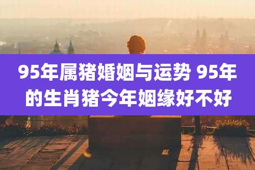 95年属猪婚姻与运势 95年的生肖猪今年姻缘好不好