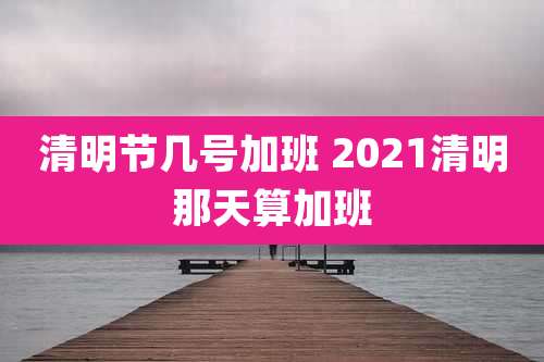 清明节几号加班 2021清明那天算加班