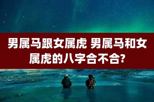 男属马跟女属虎 男属马和女属虎的八字合不合?