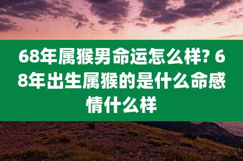 68年属猴男命运怎么样? 68年出生属猴的是什么命感情什么样
