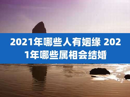 2021年哪些人有姻缘 2021年哪些属相会结婚