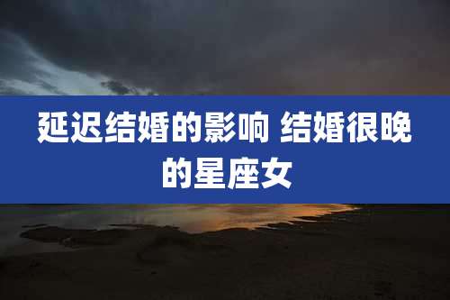 延迟结婚的影响 结婚很晚的星座女