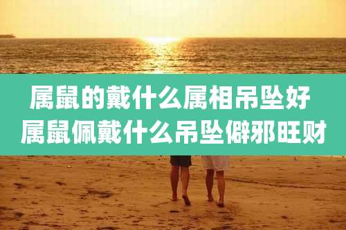 属鼠的戴什么属相吊坠好 属鼠佩戴什么吊坠僻邪旺财