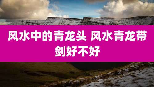 风水中的青龙头 风水青龙带剑好不好