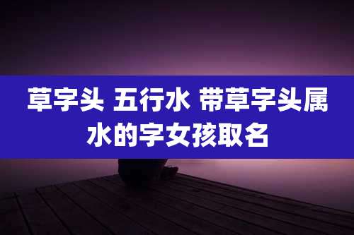 草字头 五行水 带草字头属水的字女孩取名
