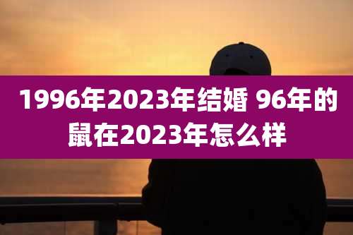 1996年2023年结婚 96年的鼠在2023年怎么样
