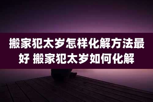 搬家犯太岁怎样化解方法最好 搬家犯太岁如何化解