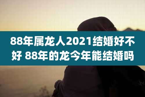 88年属龙人2021结婚好不好 88年的龙今年能结婚吗