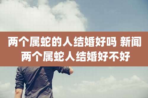 两个属蛇的人结婚好吗 新闻 两个属蛇人结婚好不好