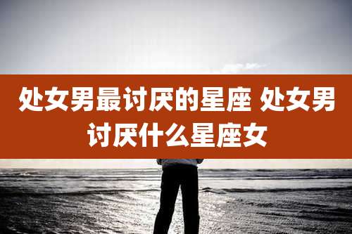 处女男最讨厌的星座 处女男讨厌什么星座女