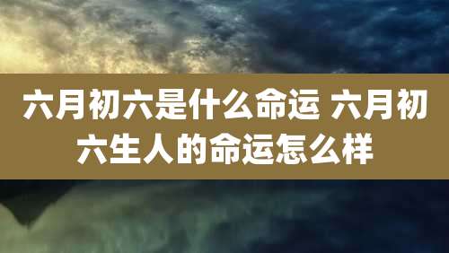 六月初六是什么命运 六月初六生人的命运怎么样