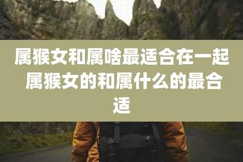 属猴女和属啥最适合在一起 属猴女的和属什么的最合适