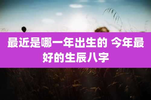 最近是哪一年出生的 今年最好的生辰八字