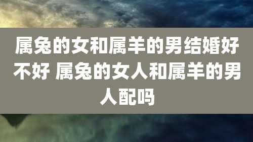 属兔的女和属羊的男结婚好不好 属兔的女人和属羊的男人配吗