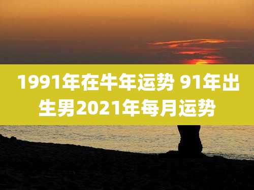 1991年在牛年运势 91年出生男2021年每月运势