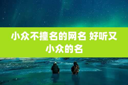 小众不撞名的网名 好听又小众的名