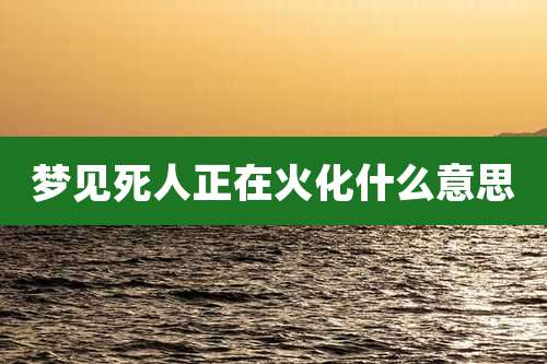 梦见死人正在火化什么意思