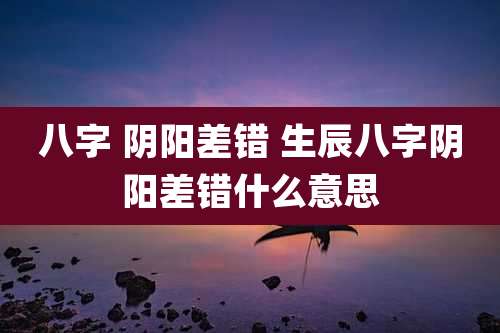 八字 阴阳差错 生辰八字阴阳差错什么意思