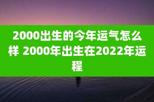 2000出生的今年运气怎么样 2000年出生在2022年运程