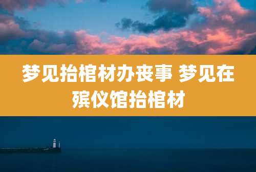 梦见抬棺材办丧事 梦见在殡仪馆抬棺材