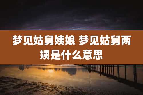 梦见姑舅姨娘 梦见姑舅两姨是什么意思