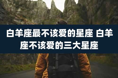 白羊座最不该爱的星座 白羊座不该爱的三大星座