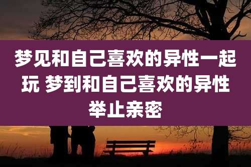 梦见和自己喜欢的异性一起玩 梦到和自己喜欢的异性举止亲密