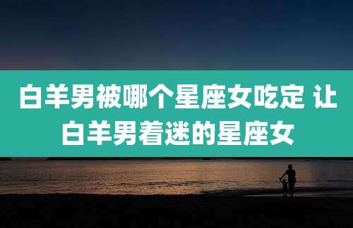 白羊男被哪个星座女吃定 让白羊男着迷的星座女